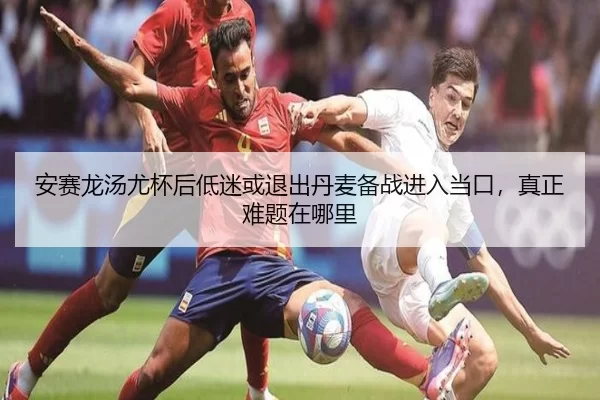 安赛龙汤尤杯后低迷或退出丹麦备战进入当口，真正难题在哪里